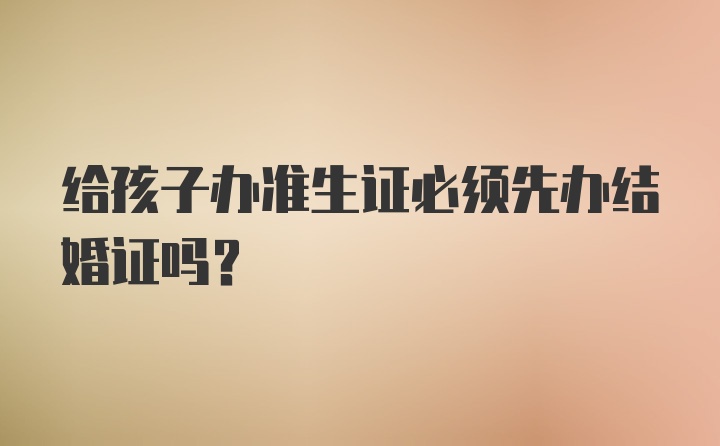 给孩子办准生证必须先办结婚证吗？