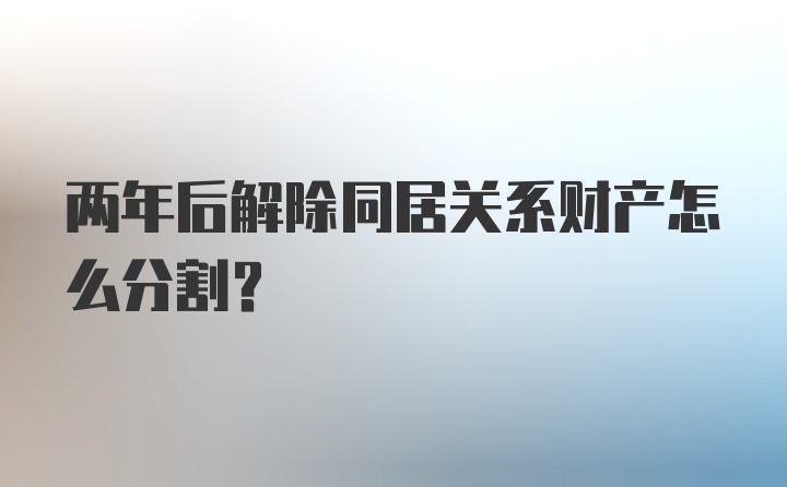 两年后解除同居关系财产怎么分割？