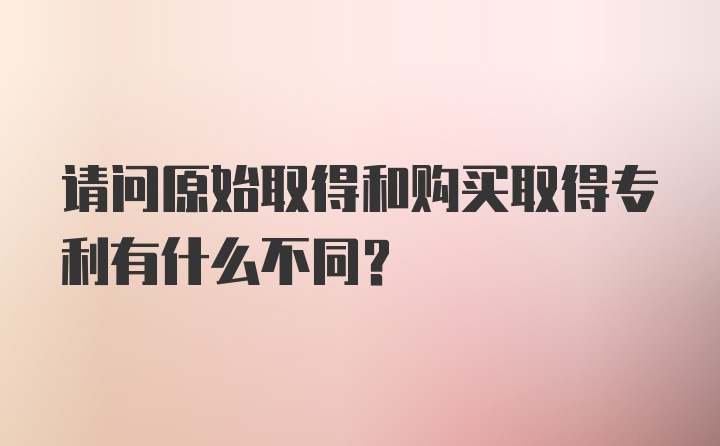 请问原始取得和购买取得专利有什么不同？