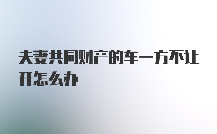 夫妻共同财产的车一方不让开怎么办