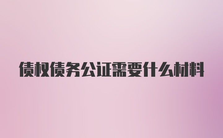 债权债务公证需要什么材料