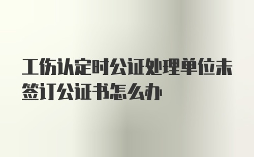 工伤认定时公证处理单位未签订公证书怎么办