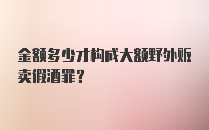 金额多少才构成大额野外贩卖假酒罪？