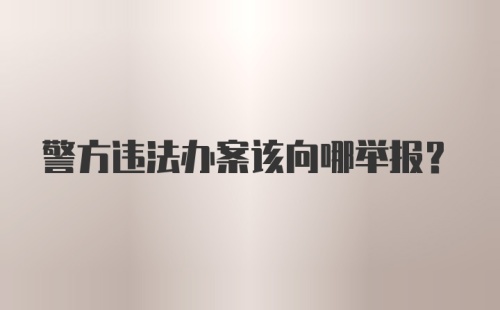 警方违法办案该向哪举报？