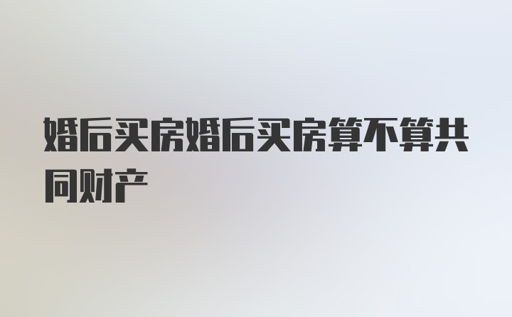 婚后买房婚后买房算不算共同财产
