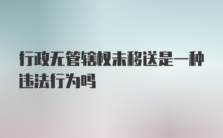 行政无管辖权未移送是一种违法行为吗