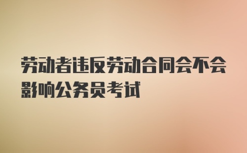 劳动者违反劳动合同会不会影响公务员考试