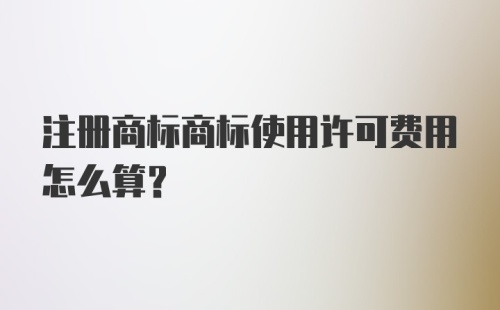 注册商标商标使用许可费用怎么算？