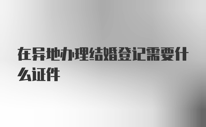 在异地办理结婚登记需要什么证件