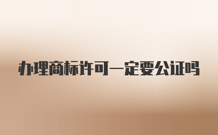 办理商标许可一定要公证吗