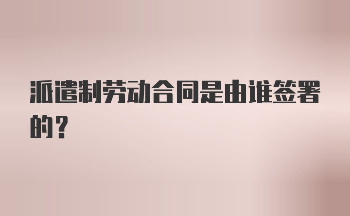 派遣制劳动合同是由谁签署的？