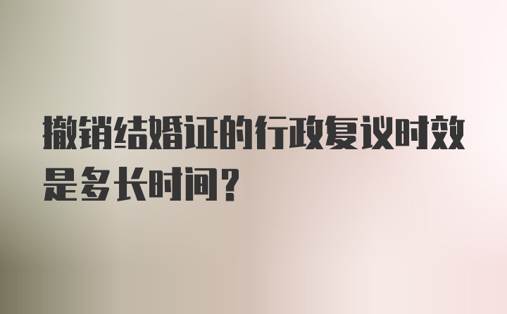 撤销结婚证的行政复议时效是多长时间?