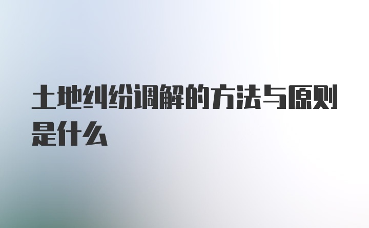 土地纠纷调解的方法与原则是什么