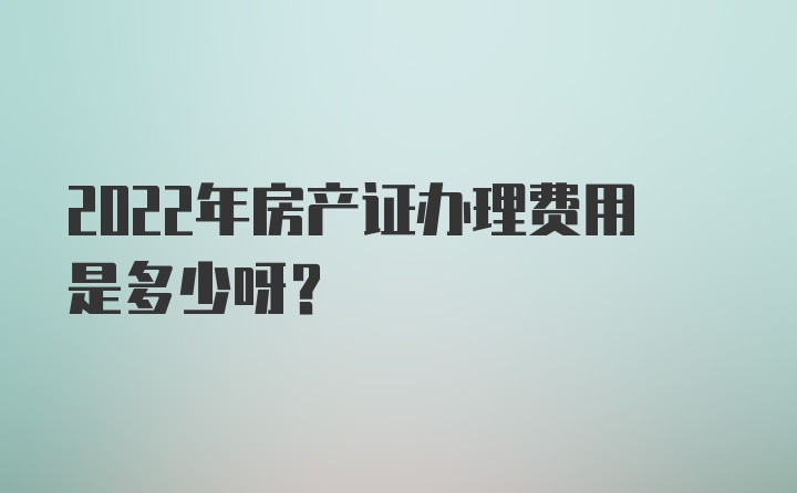 2022年房产证办理费用是多少呀？