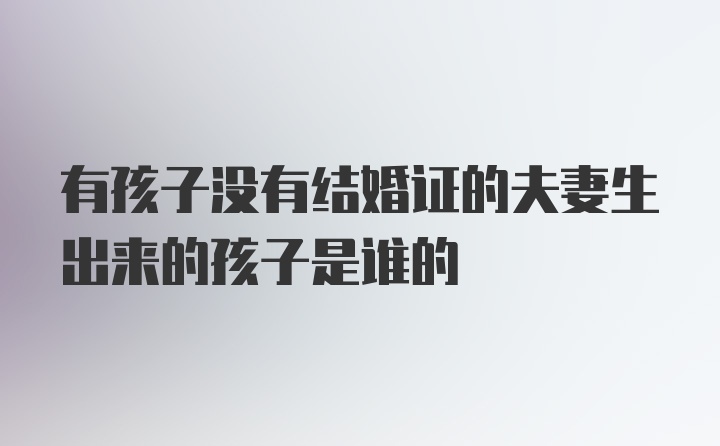 有孩子没有结婚证的夫妻生出来的孩子是谁的