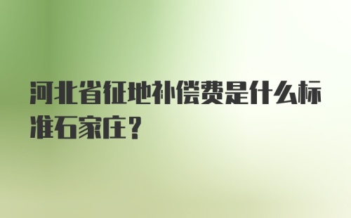 河北省征地补偿费是什么标准石家庄？