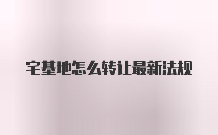 宅基地怎么转让最新法规