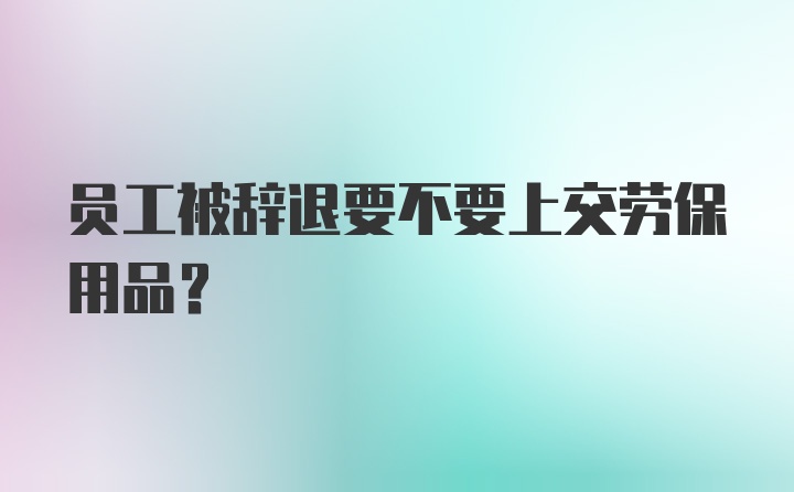 员工被辞退要不要上交劳保用品？