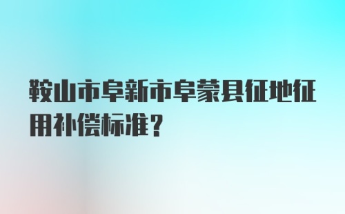 鞍山市阜新市阜蒙县征地征用补偿标准？