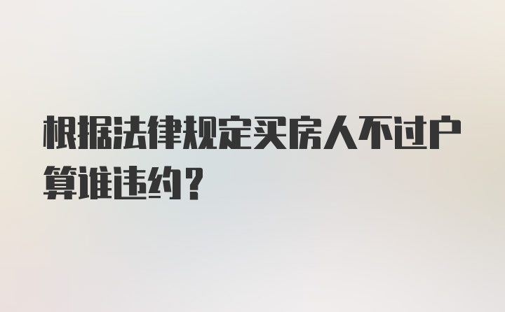 根据法律规定买房人不过户算谁违约?