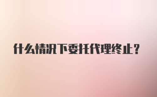 什么情况下委托代理终止？