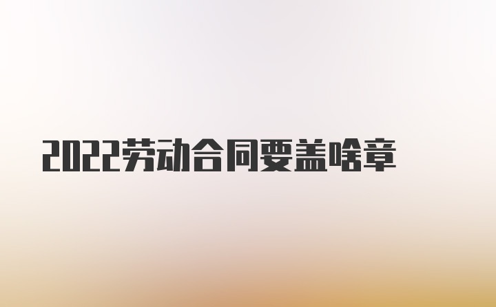 2022劳动合同要盖啥章