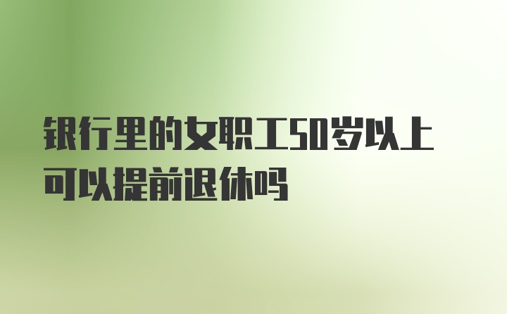 银行里的女职工50岁以上可以提前退休吗