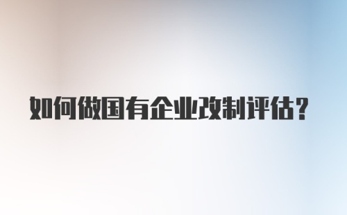 如何做国有企业改制评估？