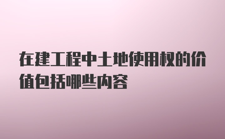 在建工程中土地使用权的价值包括哪些内容