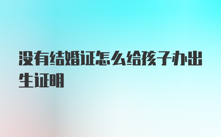 没有结婚证怎么给孩子办出生证明