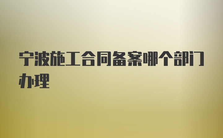 宁波施工合同备案哪个部门办理