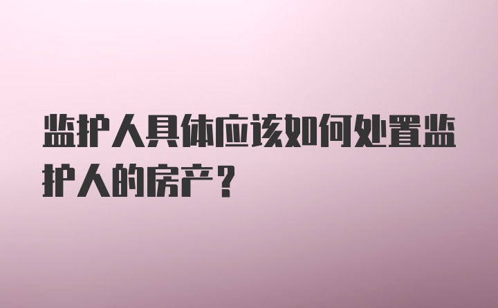 监护人具体应该如何处置监护人的房产？