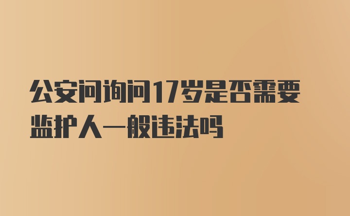 公安问询问17岁是否需要监护人一般违法吗