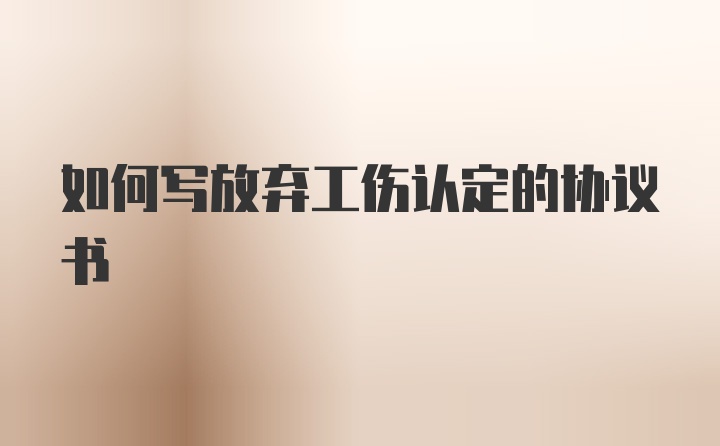 如何写放弃工伤认定的协议书