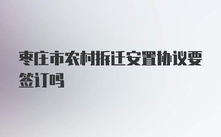 枣庄市农村拆迁安置协议要签订吗