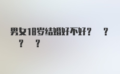 男女18岁结婚好不好? ? ? ？