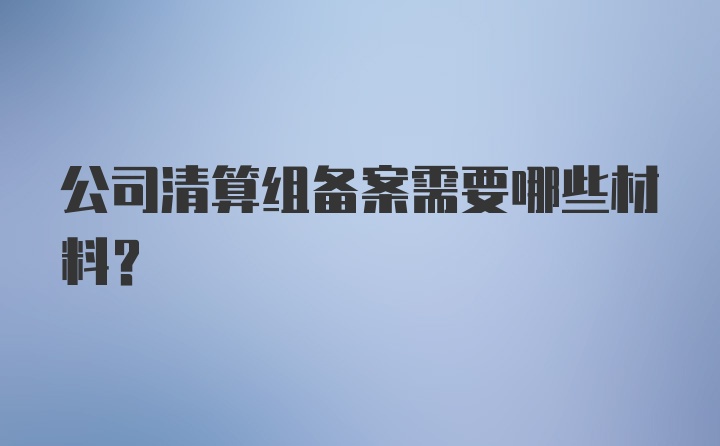 公司清算组备案需要哪些材料？