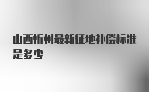 山西忻州最新征地补偿标准是多少