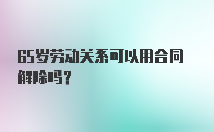 65岁劳动关系可以用合同解除吗？