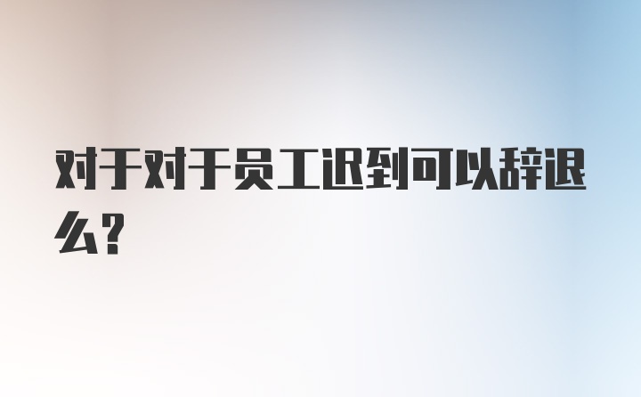 对于对于员工迟到可以辞退么？