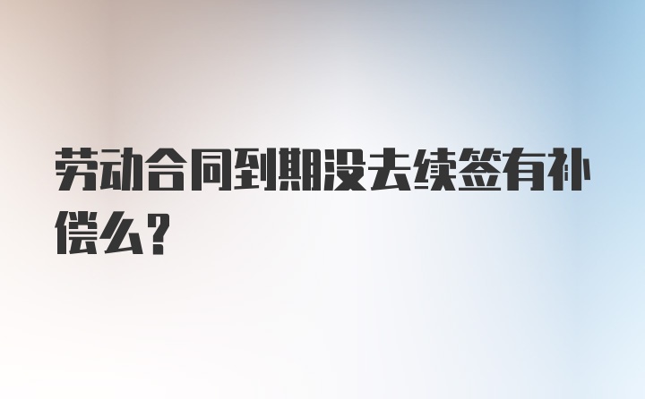 劳动合同到期没去续签有补偿么?