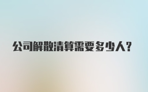 公司解散清算需要多少人？