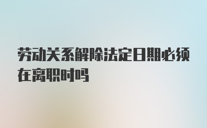 劳动关系解除法定日期必须在离职时吗