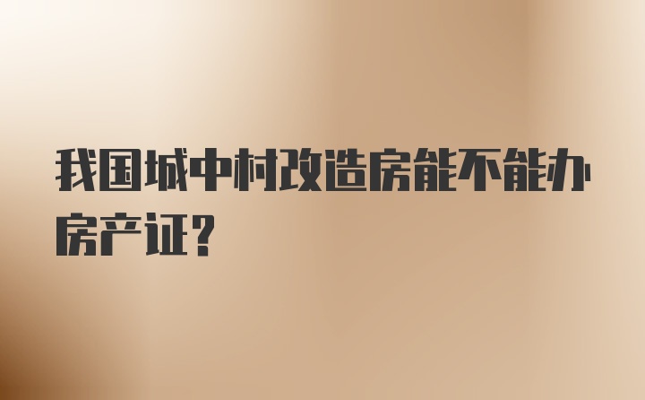 我国城中村改造房能不能办房产证？