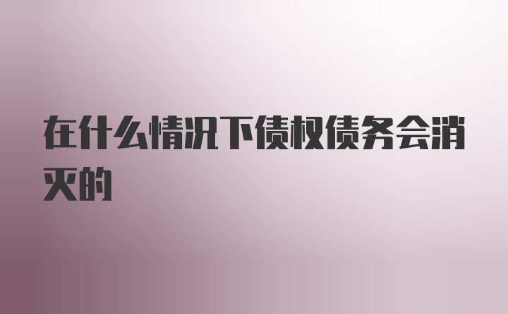 在什么情况下债权债务会消灭的
