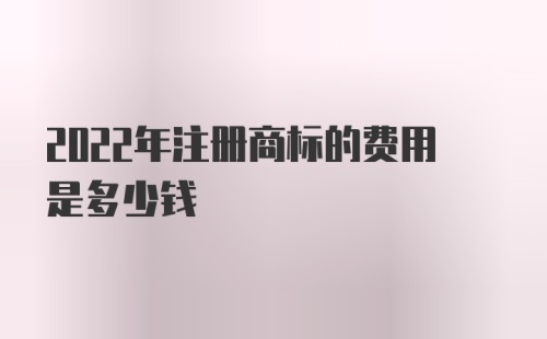 2022年注册商标的费用是多少钱