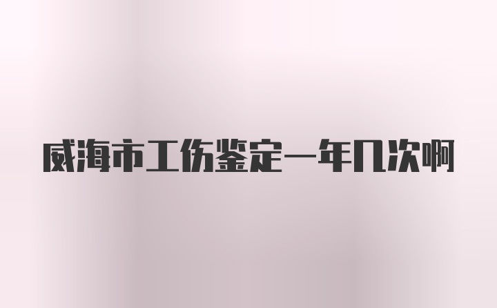 威海市工伤鉴定一年几次啊