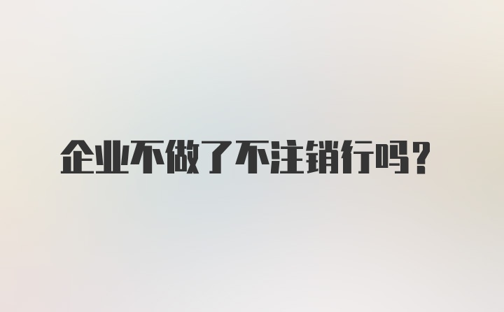 企业不做了不注销行吗？