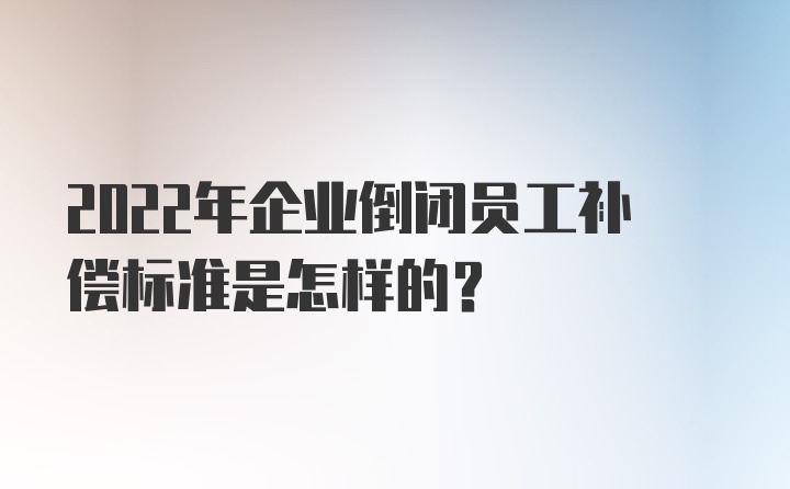 2022年企业倒闭员工补偿标准是怎样的？