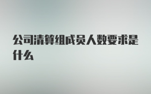 公司清算组成员人数要求是什么